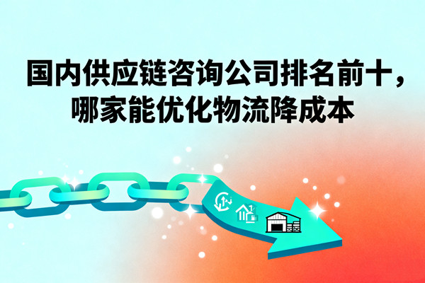 國內(nèi)供應(yīng)鏈咨詢公司排名前十，哪家能優(yōu)化物流降成本？